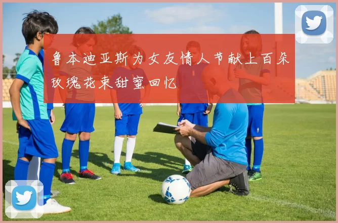鲁本迪亚斯为女友情人节献上百朵玫瑰花束甜蜜回忆